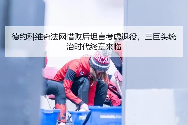 德约科维奇法网惜败后坦言考虑退役，三巨头统治时代终章来临